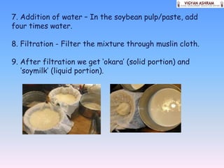7. Addition of water – In the soybean pulp/paste, add
four times water.

8. Filtration - Filter the mixture through muslin cloth.

9. After filtration we get ‘okara’ (solid portion) and
   ‘soymilk’ (liquid portion).
 