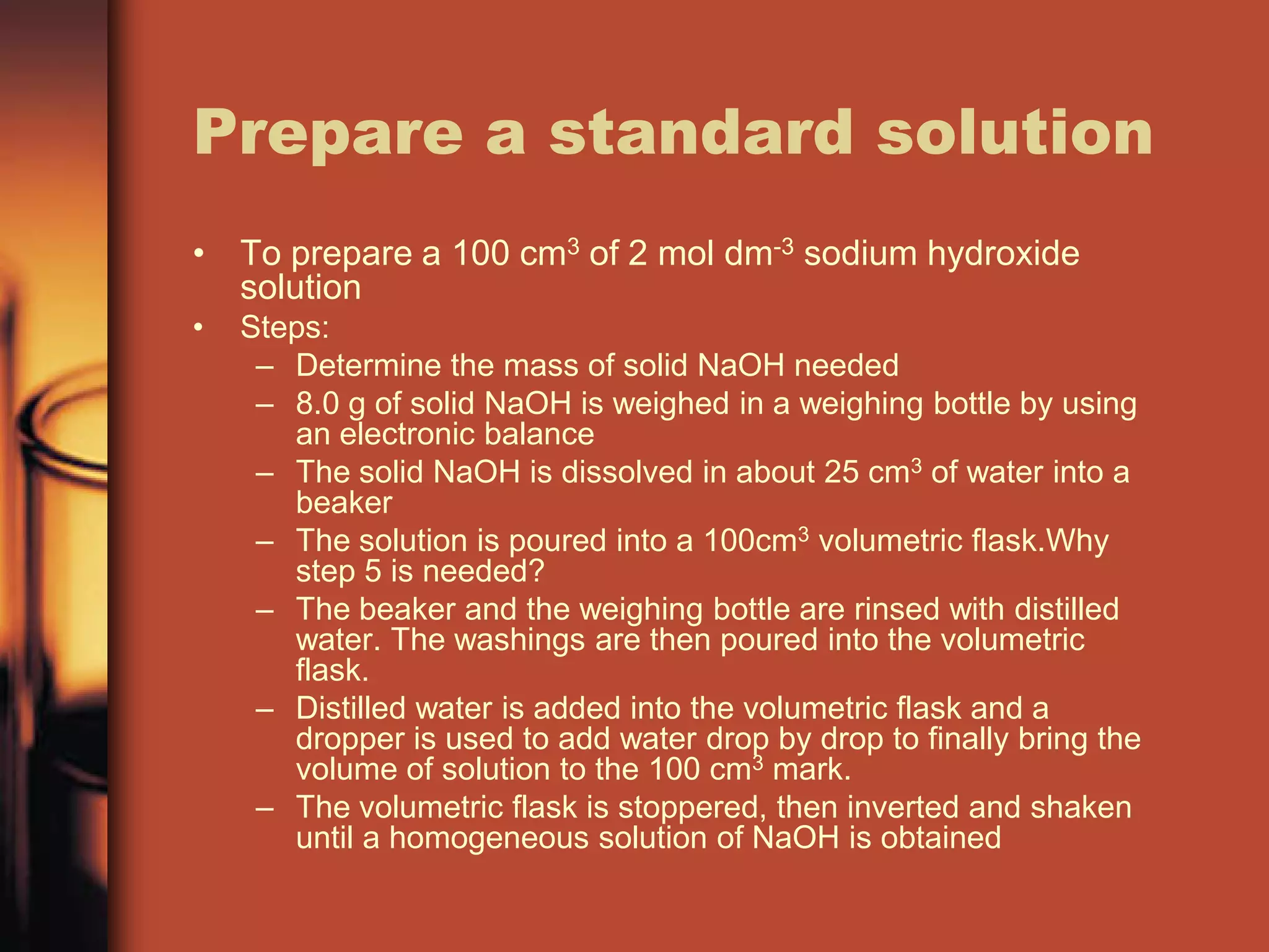 Prepare a standard solution
• To prepare a 100 cm3 of 2 mol dm-3 sodium hydroxide
  solution
•   Steps:
     – Determine the mass of solid NaOH needed
     – 8.0 g of solid NaOH is weighed in a weighing bottle by using
       an electronic balance
     – The solid NaOH is dissolved in about 25 cm3 of water into a
       beaker
     – The solution is poured into a 100cm3 volumetric flask.Why
       step 5 is needed?
     – The beaker and the weighing bottle are rinsed with distilled
       water. The washings are then poured into the volumetric
       flask.
     – Distilled water is added into the volumetric flask and a
       dropper is used to add water drop by drop to finally bring the
       volume of solution to the 100 cm3 mark.
     – The volumetric flask is stoppered, then inverted and shaken
       until a homogeneous solution of NaOH is obtained
 