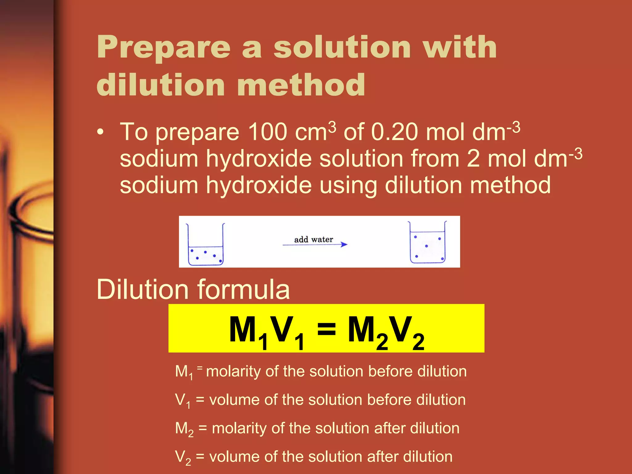 Prepare a solution with
dilution method
• To prepare 100 cm3 of 0.20 mol dm-3
  sodium hydroxide solution from 2 mol dm-3
  sodium hydroxide using dilution method



Dilution formula
              M1V1 = M2V2
      M1 = molarity of the solution before dilution
      V1 = volume of the solution before dilution
      M2 = molarity of the solution after dilution
      V2 = volume of the solution after dilution
 