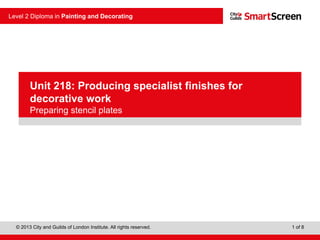 © 2013 City and Guilds of London Institute. All rights reserved.
Level 2 Diploma in Painting and Decorating
1 of 8
PowerPoint
presentation
Unit 218: Producing specialist finishes for
decorative work
Preparing stencil plates
 
