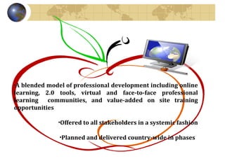 A blended model of professional development including online learning, 2.0 tools, virtual and face-to-face professional learning  communities, and value-added on site training opportunities Offered to all stakeholders in a systemic fashion Planned and delivered country-wide in phases  