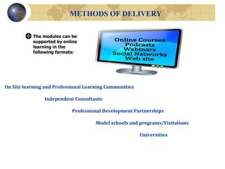 METHODS OF DELIVERY The modules can be supported by online learning in the following formats: On Site learning and Professional Learning Communities   Independent Consultants Professional Development Partnerships   Model schools and programs/Visitations Universities Online Courses Podcasts Webinars Social Networks Web site 