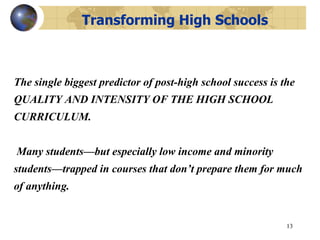  Transforming High Schools The single biggest predictor of post-high school success is the QUALITY AND INTENSITY OF THE HIGH SCHOOL CURRICULUM.  Many students—but especially low income and minority students—trapped in courses that don’t prepare them for much of anything.  