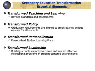 Secondary Education Transformation  Essential Elements Transformed Teaching and Learning Revised Standards and assessments Transformed Policy Graduation requirements are aligned to credit-bearing college courses for all students Transformed Personalization Personalized Student Learning Plans Transformed Leadership Building school’s capacity to create and sustain effective instructional programs in student-centered environments 