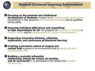 Student Centered Learning Environment Focusing on the personal and intellectual  development of students ~ Learns in an  intellectually challenging   environment  ~   Has access to  personalized learning  and to qualified, caring adults.  Honoring individual differences and committing  to high expectations for all ~ Is prepared for  success in college  or  further study   and for   employment in a global environment.  Supporting innovative thinking, reflection,  exploration, and continuous professional learning  Creating a pervasive culture of respect and  mutual help ~ Learns in an environment that is  physically and emotionally safe.  Building a mutually influential  relationship among the school, its families,  and its community ~  Is connected to the school and  broader community .  