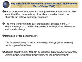 Organization for Economic Cooperation and Development  Top of Class  (2009) Based on study of education and intergovernmental research and PISA data; identifies characteristics of excellence in schools and how students can achieve optimal performance The world is indifferent to past expectations. Success in the 21 st  century belongs to countries that are swift to adapt, slow to complain and open to change … Definition of “top performance”: The functional ability to extract knowledge and apply it to personal, social or global situations Routine cognitive skills that can be digitized, automated or outsourced, are no longer sufficient to be successful in the global economy 