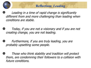 Reflection:  Leading Leading in a time of rapid change is significantly different from and more challenging than leading when conditions are stable.  Today, if you are not a visionary and if you are not creating change, you are not leading.  Furthermore, if you are truly leading, you are probably upsetting some people.  Those who think stability and tradition will protect them, are condemning their followers to a collision with future conditions . 