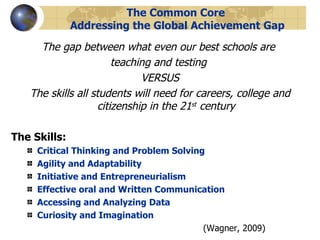The Common Core  Addressing the Global Achievement Gap The gap between what even our best schools are  teaching and testing  VERSUS The skills all students will need for careers, college and citizenship in the 21 st  century The Skills: Critical Thinking and Problem Solving Agility and Adaptability Initiative and Entrepreneurialism Effective oral and Written Communication Accessing and Analyzing Data Curiosity and Imagination (Wagner, 2009) 