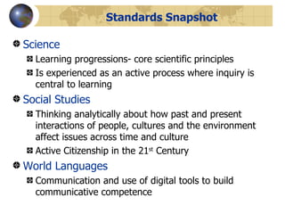 Standards Snapshot Science Learning progressions- core scientific principles Is experienced as an active process where inquiry is central to learning Social Studies Thinking analytically about how past and present interactions of people, cultures and the environment affect issues across time and culture Active Citizenship in the 21 st  Century World Languages Communication and use of digital tools to build communicative competence 