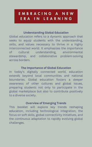E M B R A C I N G A N E W
E R A I N L E A R N I N G
Understanding Global Education
Global education refers to a dynamic approach that
seeks to equip students with the understanding,
skills, and values necessary to thrive in a highly
interconnected world. It emphasizes the importance
of cultural understanding, environmental
stewardship, and collaborative problem-solving
across borders.
The Importance of Global Education
In today’s digitally connected world, education
extends beyond local communities and national
boundaries. Global education fosters a deeper
awareness of other cultures and global issues,
preparing students not only to participate in the
global marketplace but also to contribute positively
to a diverse society.
Overview of Emerging Trends
This booklet will explore key trends reshaping
education, including technological integration, the
focus on soft skills, global connectivity initiatives, and
the continuous adaptation to rapidly evolving global
challenges.
 