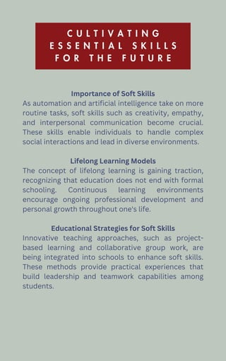 C U L T I V A T I N G
E S S E N T I A L S K I L L S
F O R T H E F U T U R E
Importance of Soft Skills
As automation and artificial intelligence take on more
routine tasks, soft skills such as creativity, empathy,
and interpersonal communication become crucial.
These skills enable individuals to handle complex
social interactions and lead in diverse environments.
Lifelong Learning Models
The concept of lifelong learning is gaining traction,
recognizing that education does not end with formal
schooling. Continuous learning environments
encourage ongoing professional development and
personal growth throughout one's life.
Educational Strategies for Soft Skills
Innovative teaching approaches, such as project-
based learning and collaborative group work, are
being integrated into schools to enhance soft skills.
These methods provide practical experiences that
build leadership and teamwork capabilities among
students.
 