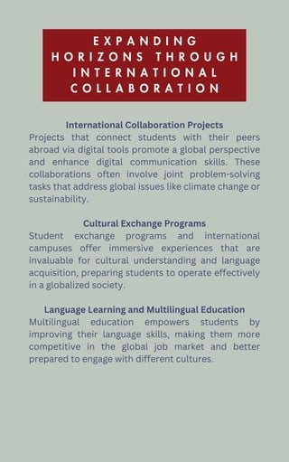 E X P A N D I N G
H O R I Z O N S T H R O U G H
I N T E R N A T I O N A L
C O L L A B O R A T I O N
International Collaboration Projects
Projects that connect students with their peers
abroad via digital tools promote a global perspective
and enhance digital communication skills. These
collaborations often involve joint problem-solving
tasks that address global issues like climate change or
sustainability.
Cultural Exchange Programs
Student exchange programs and international
campuses offer immersive experiences that are
invaluable for cultural understanding and language
acquisition, preparing students to operate effectively
in a globalized society.
Language Learning and Multilingual Education
Multilingual education empowers students by
improving their language skills, making them more
competitive in the global job market and better
prepared to engage with different cultures.
 