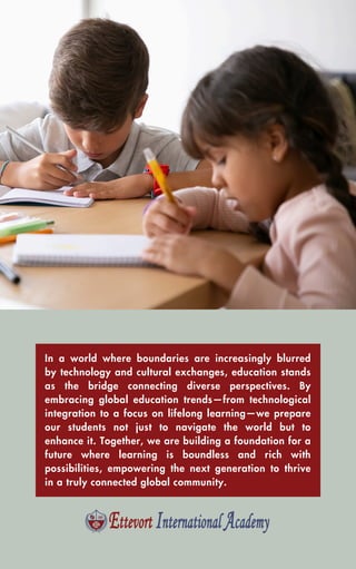 In a world where boundaries are increasingly blurred
by technology and cultural exchanges, education stands
as the bridge connecting diverse perspectives. By
embracing global education trends—from technological
integration to a focus on lifelong learning—we prepare
our students not just to navigate the world but to
enhance it. Together, we are building a foundation for a
future where learning is boundless and rich with
possibilities, empowering the next generation to thrive
in a truly connected global community.
 