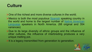 Culture
One of the richest and more diverse cultures in the world.
Mexico is both the most populous Spanish speaking country in
the world and home to the largest number of Native American
Language speakers in North America. (68 original and 354
variances)
Due to its large diversity of ethnic groups and the influence of
other cultures, the influence of interbreding produces a very
unique melting pot.
It is a legacy transmitted from generation to generation.
 