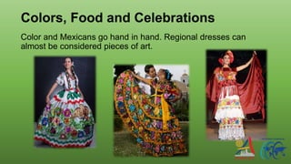 Colors, Food and Celebrations
Color and Mexicans go hand in hand. Regional dresses can
almost be considered pieces of art.
 