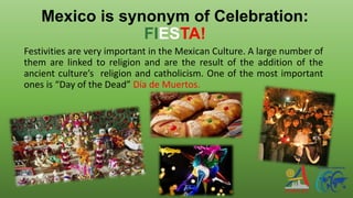 Mexico is synonym of Celebration:
FIESTA!
Festivities are very important in the Mexican Culture. A large number of
them are linked to religion and are the result of the addition of the
ancient culture’s religion and catholicism. One of the most important
ones is “Day of the Dead” Día de Muertos.
 