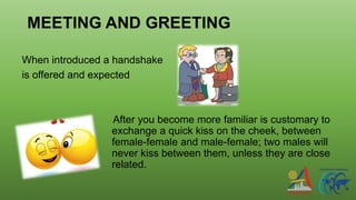 MEETING AND GREETING
When introduced a handshake
is offered and expected
After you become more familiar is customary to
exchange a quick kiss on the cheek, between
female-female and male-female; two males will
never kiss between them, unless they are close
related.
 