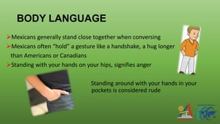 BODY LANGUAGE
Mexicans generally stand close together when conversing
Mexicans often “hold” a gesture like a handshake, a hug longer
than Americans or Canadians
Standing with your hands on your hips, signifies anger
Standing around with your hands in your
pockets is considered rude
 