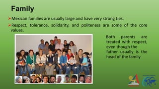 Family
Mexican families are usually large and have very strong ties.
Respect, tolerance, solidarity, and politeness are some of the core
values.
Both parents are
treated with respect,
even though the
father usually is the
head of the family
 