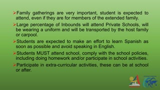 Family gatherings are very important, student is expected to
attend, even if they are for members of the extended family.
Large percentage of Inbounds will attend Private Schools, will
be wearing a uniform and will be transported by the host family
or carpool.
Students are expected to make an effort to learn Spanish as
soon as possible and avoid speaking in English.
Students MUST attend school, comply with the school policies,
including doing homework and/or participate in school activities.
Participate in extra-curricular activities, these can be at school
or after.
 