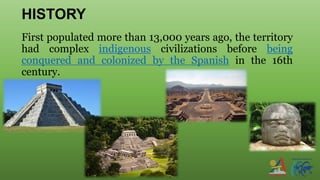 HISTORY
First populated more than 13,000 years ago, the territory
had complex indigenous civilizations before being
conquered and colonized by the Spanish in the 16th
century.
 