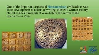 One of the important aspects of Mesoamerican civilizations was
their development of a form of writing, Mexico's written history
stretches back hundreds of years before the arrival of the
Spaniards in 1519.
 
