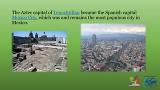 The Aztec capital of Tenochtitlan became the Spanish capital
Mexico City, which was and remains the most populous city in
Mexico.
 