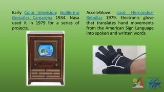 Early Color television: Guillermo
González Camarena 1934. Nasa
used it in 1979 for a series of
projects.
AcceleGlove: José Hernández-
Rebollar 1979. Electronic glove
that translates hand movements
from the American Sign Language
into spoken and written words
 