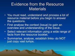 Evidence from the Resource
              Materials
• You must read, understand and process a lot of
  resource material before you begin to answer
  the questions.
• First analyse the context (issue) to gain an
  overview and understanding of the issue.
• Select relevant information using a wide range of
  facts from the resource booklet.
• Summarise, analyse, establish links- do NOT
  just copy vast lumps.
.
 