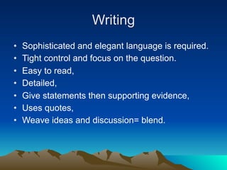 Writing
•   Sophisticated and elegant language is required.
•   Tight control and focus on the question.
•   Easy to read,
•   Detailed,
•   Give statements then supporting evidence,
•   Uses quotes,
•   Weave ideas and discussion= blend.
 