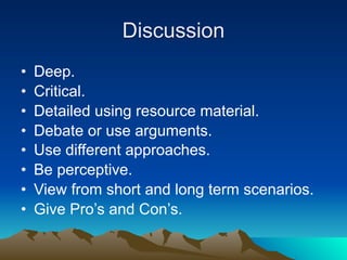 Discussion
•   Deep.
•   Critical.
•   Detailed using resource material.
•   Debate or use arguments.
•   Use different approaches.
•   Be perceptive.
•   View from short and long term scenarios.
•   Give Pro’s and Con’s.
 