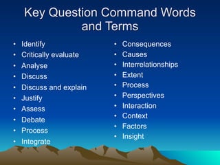 Key Question Command Words
             and Terms
•   Identify              •   Consequences
•   Critically evaluate   •   Causes
•   Analyse               •   Interrelationships
•   Discuss               •   Extent
•   Discuss and explain   •   Process
•   Justify               •   Perspectives
•   Assess                •   Interaction
                          •   Context
•   Debate
                          •   Factors
•   Process
                          •   Insight
•   Integrate
 