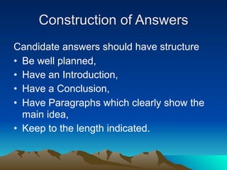 Construction of Answers
Candidate answers should have structure
• Be well planned,
• Have an Introduction,
• Have a Conclusion,
• Have Paragraphs which clearly show the
  main idea,
• Keep to the length indicated.
 