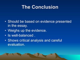 The Conclusion

• Should be based on evidence presented
  in the essay.
• Weighs up the evidence.
• Is well-balanced .
• Shows critical analysis and careful
  evaluation.
 