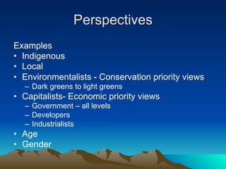 Perspectives
Examples
• Indigenous
• Local
• Environmentalists - Conservation priority views
  – Dark greens to light greens
• Capitalists- Economic priority views
  – Government – all levels
  – Developers
  – Industrialists
• Age
• Gender
 