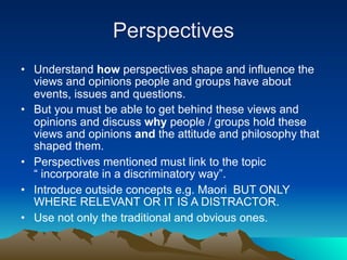 Perspectives
• Understand how perspectives shape and influence the
  views and opinions people and groups have about
  events, issues and questions.
• But you must be able to get behind these views and
  opinions and discuss why people / groups hold these
  views and opinions and the attitude and philosophy that
  shaped them.
• Perspectives mentioned must link to the topic
  “ incorporate in a discriminatory way”.
• Introduce outside concepts e.g. Maori BUT ONLY
  WHERE RELEVANT OR IT IS A DISTRACTOR.
• Use not only the traditional and obvious ones.
 