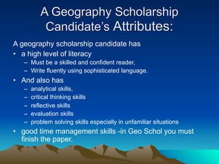 A Geography Scholarship
           Candidate’s Attributes:
A geography scholarship candidate has
• a high level of literacy
   – Must be a skilled and confident reader,
   – Write fluently using sophisticated language.
• And also has
   –   analytical skills,
   –   critical thinking skills
   –   reflective skills
   –   evaluation skills
   –   problem solving skills especially in unfamiliar situations
• good time management skills -in Geo Schol you must
  finish the paper.
 