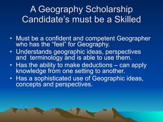 A Geography Scholarship
    Candidate’s must be a Skilled

• Must be a confident and competent Geographer
  who has the “feel” for Geography.
• Understands geographic ideas, perspectives
  and terminology and is able to use them.
• Has the ability to make deductions – can apply
  knowledge from one setting to another.
• Has a sophisticated use of Geographic ideas,
  concepts and perspectives.
 