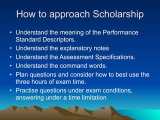 How to approach Scholarship
• Understand the meaning of the Performance
  Standard Descriptors.
• Understand the explanatory notes
• Understand the Assessment Specifications.
• Understand the command words.
• Plan questions and consider how to best use the
  three hours of exam time.
• Practise questions under exam conditions,
  answering under a time limitation
 