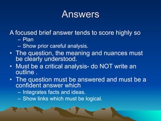 Answers
A focused brief answer tends to score highly so
  – Plan
  – Show prior careful analysis.
• The question, the meaning and nuances must
  be clearly understood.
• Must be a critical analysis- do NOT write an
  outline .
• The question must be answered and must be a
  confident answer which
  – Integrates facts and ideas.
  – Show links which must be logical.
 