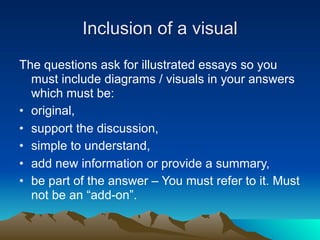Inclusion of a visual
The questions ask for illustrated essays so you
  must include diagrams / visuals in your answers
  which must be:
• original,
• support the discussion,
• simple to understand,
• add new information or provide a summary,
• be part of the answer – You must refer to it. Must
  not be an “add-on”.
 