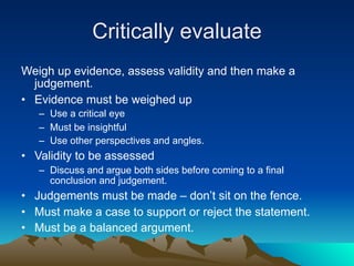 Critically evaluate
Weigh up evidence, assess validity and then make a
  judgement.
• Evidence must be weighed up
   – Use a critical eye
   – Must be insightful
   – Use other perspectives and angles.
• Validity to be assessed
   – Discuss and argue both sides before coming to a final
     conclusion and judgement.
• Judgements must be made – don’t sit on the fence.
• Must make a case to support or reject the statement.
• Must be a balanced argument.
 