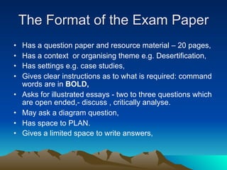 The Format of the Exam Paper
•   Has a question paper and resource material – 20 pages,
•   Has a context or organising theme e.g. Desertification,
•   Has settings e.g. case studies,
•   Gives clear instructions as to what is required: command
    words are in BOLD,
•   Asks for illustrated essays - two to three questions which
    are open ended,- discuss , critically analyse.
•   May ask a diagram question,
•   Has space to PLAN.
•   Gives a limited space to write answers,
 