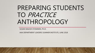 PREPARING STUDENTS
TO PRACTICE
ANTHROPOLOGY
SUSAN MAZUR-STOMMEN, PH.D.
AAA DEPARTMENT LEADERS SUMMER INSTITUTE, JUNE 2018
 