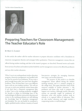 THE DELTA KAPPA GAMMA BULLETIN 41
Preparing Teachers for Classroom Management:
The Teacher Educator's Role
BY MARY C. CLEMENT
In this article, the author calls for teacher educators to prepare education candidates with a foundation in
classroom management theories and strategies before graduation. Classroom management courses that are
offered during student teaching, and also in the master's program, are described. Personal stories and results
from surveys of teachers and student teachers build the case for management courses to be offered by professors
and any other teacher educators.
When I was in my undergraduate teacher education
program, classroom management was handled with
one line by several of my professors: "If you write a
good enough lesson plan, you won't have discipline
problems." Now, 30 years later, I use a very different
quote with my own student teachers: "You will not
even get to teach your perfectly written lesson plan
if you don't have a classroom management plan
in place." Just as the teaching profession struggled
for decades to define its knowledge base in the
methodologies of effective instruction, theorists and
writers in the teaching profession are still defining
the knowledge base of classroom management
and discipline. Yet, one can hardly be considered a
highly-qualified teacher without a mastery of sound
best-practice strategies for managing classroom
time, space, and student behavior.
The purpose of this article is to describe
management classes offered during the student
teaching semester and in a master's program at
the college level. This paper describes some of the
resources available to teacher educators — the
professors and those who work to prepare and
support new teachers. Although teacher education
courses are generally taught by professors of
education, some who prepare teachers work in
schools or in regional offices of education. They
are also teacher educators and might include a
cooperating teacher or staff developer.
 