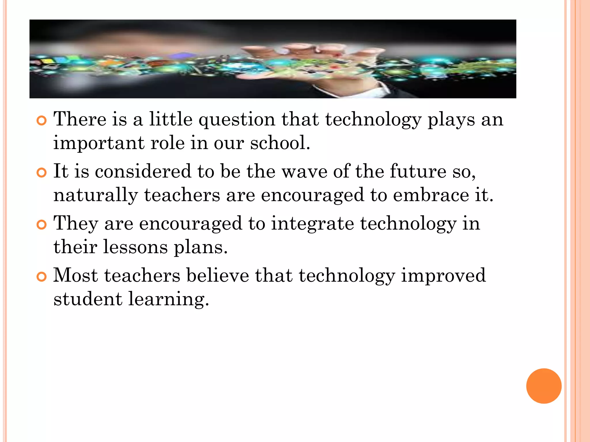 There is a little question that technology plays an
important role in our school.
 It is considered to be the wave of the future so,
naturally teachers are encouraged to embrace it.
 They are encouraged to integrate technology in
their lessons plans.
 Most teachers believe that technology improved
student learning.


 