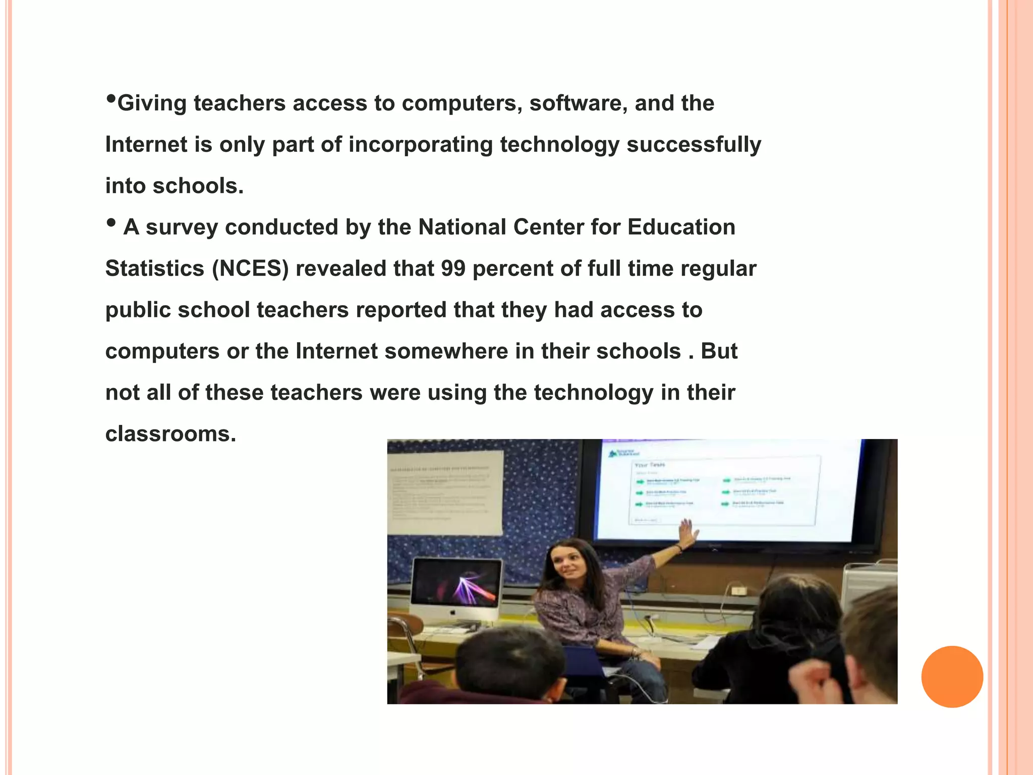 •Giving teachers access to computers, software, and the
Internet is only part of incorporating technology successfully
into schools.
• A survey conducted by the National Center for Education
Statistics (NCES) revealed that 99 percent of full time regular
public school teachers reported that they had access to
computers or the Internet somewhere in their schools . But
not all of these teachers were using the technology in their
classrooms.

 