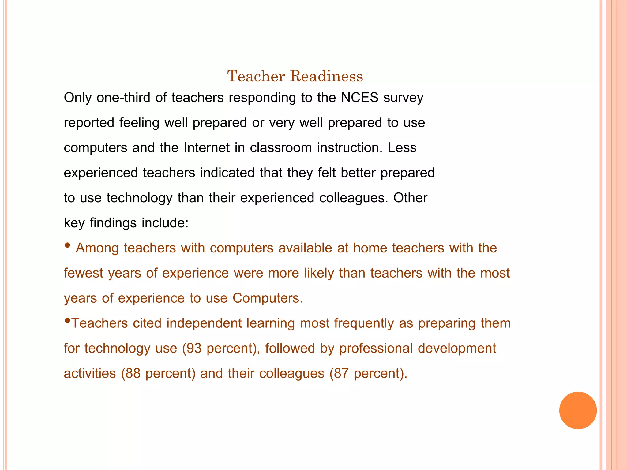 Teacher Readiness

Only one-third of teachers responding to the NCES survey
reported feeling well prepared or very well prepared to use
computers and the Internet in classroom instruction. Less
experienced teachers indicated that they felt better prepared
to use technology than their experienced colleagues. Other
key findings include:
• Among teachers with computers available at home teachers with the
fewest years of experience were more likely than teachers with the most
years of experience to use Computers.
•Teachers cited independent learning most frequently as preparing them
for technology use (93 percent), followed by professional development
activities (88 percent) and their colleagues (87 percent).

 