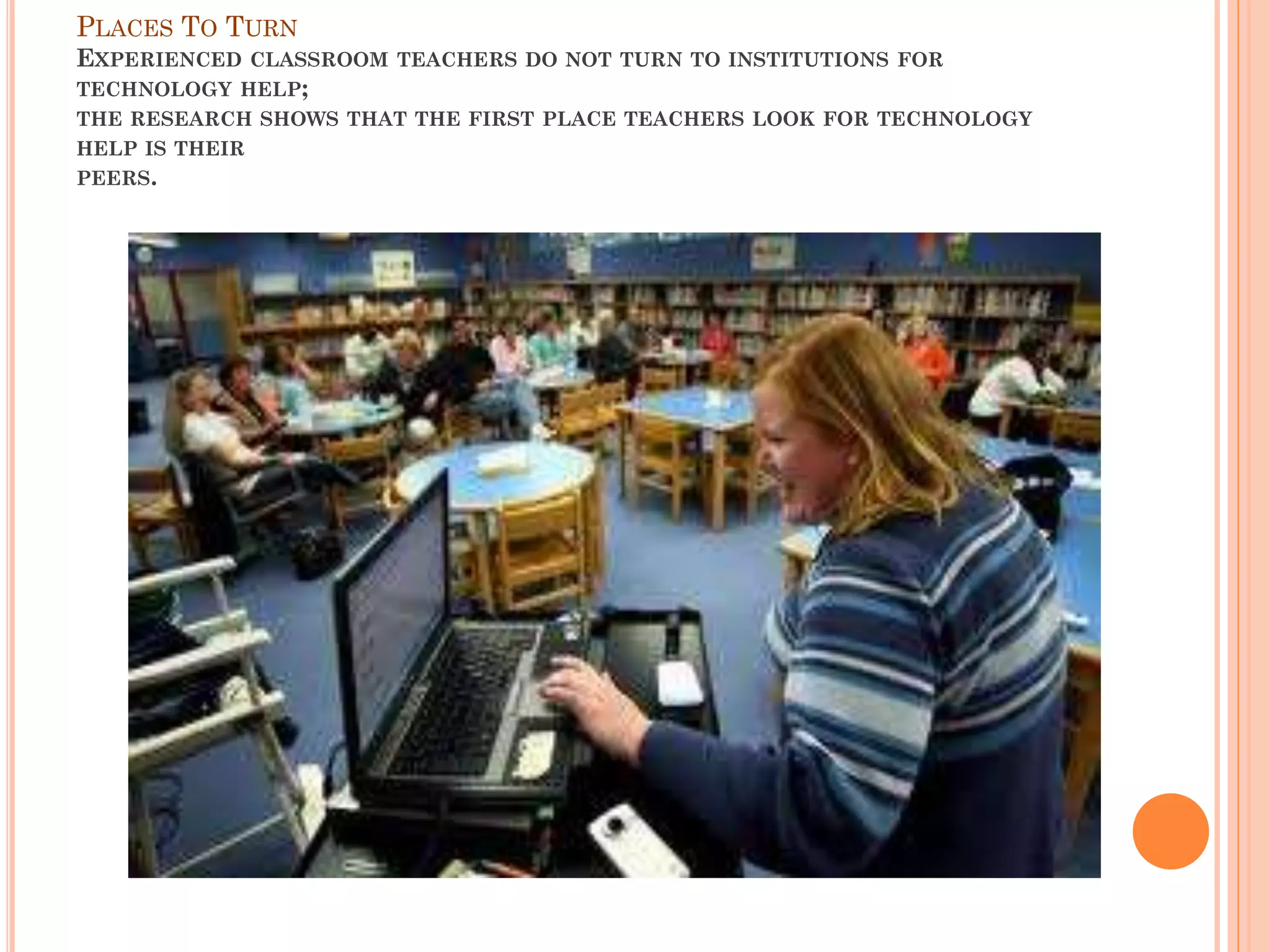 PLACES TO TURN
EXPERIENCED

CLASSROOM TEACHERS DO NOT TURN TO INSTITUTIONS FOR

TECHNOLOGY HELP;
THE RESEARCH SHOWS THAT THE FIRST PLACE TEACHERS LOOK FOR TECHNOLOGY
HELP IS THEIR
PEERS.

 