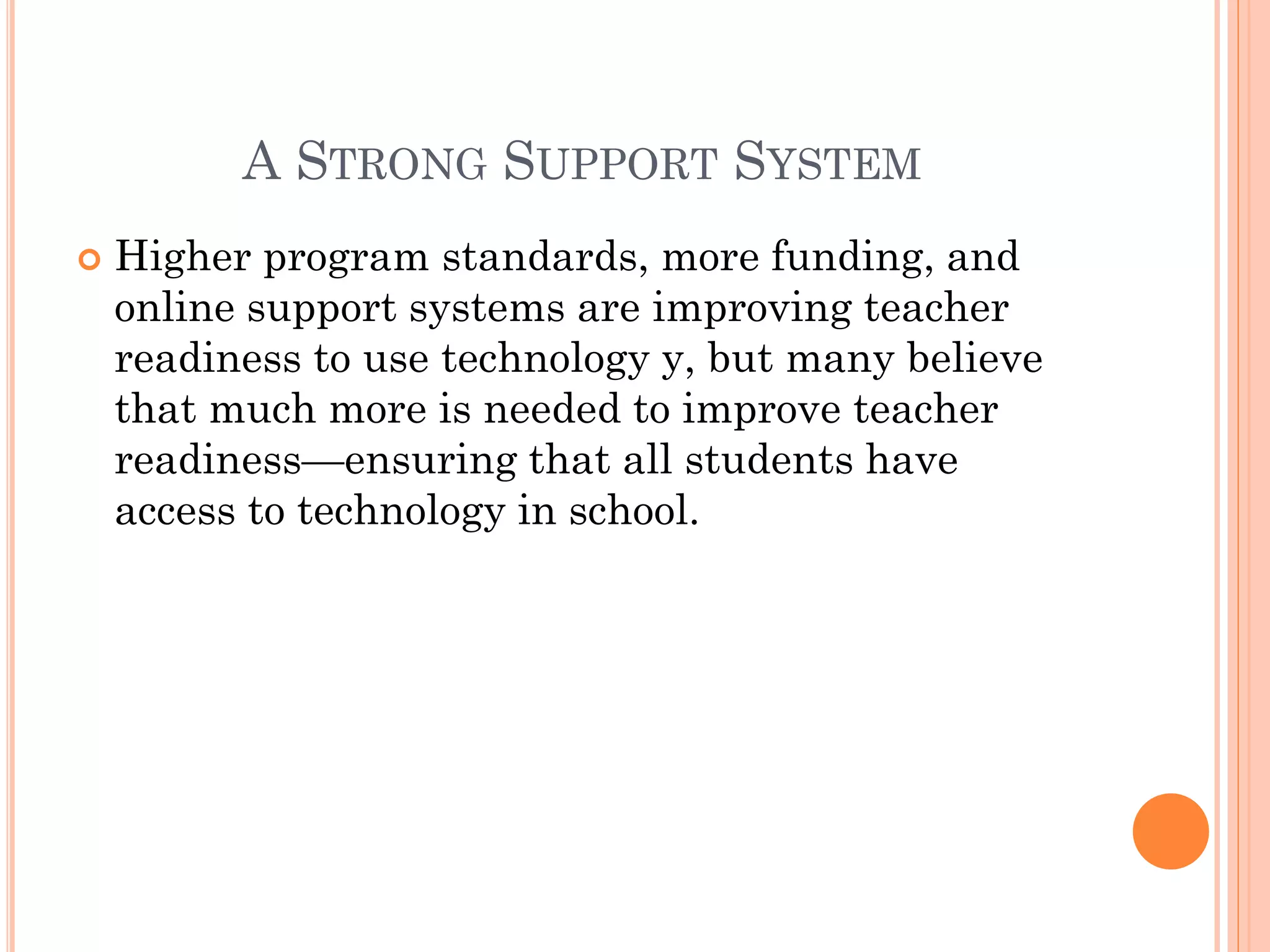 A STRONG SUPPORT SYSTEM


Higher program standards, more funding, and
online support systems are improving teacher
readiness to use technology y, but many believe
that much more is needed to improve teacher
readiness—ensuring that all students have
access to technology in school.

 